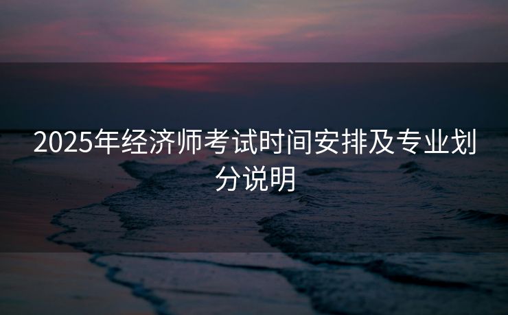 2025年经济师考试时间安排及专业划分说明 2025年经济师考试时间安排及专业划分说明