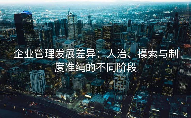 企业管理发展差异:人治、摸索与制度准绳的不同阶段 企业管理发展差异:人治、摸索与制度准绳的不同阶段
