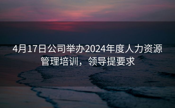 4月17日公司举办2024年度人力资源管理培训,领导提要求 4月17日公司举办2024年度人力资源管理培训,领导提要求