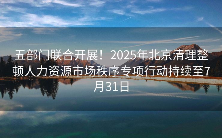 五部门联合开展!2025年北京清理整顿人力资源市场秩序专项行动持续至7月31日 五部门联合开展!2025年北京清理整顿人力资源市场秩序专项行动持续至7月31日