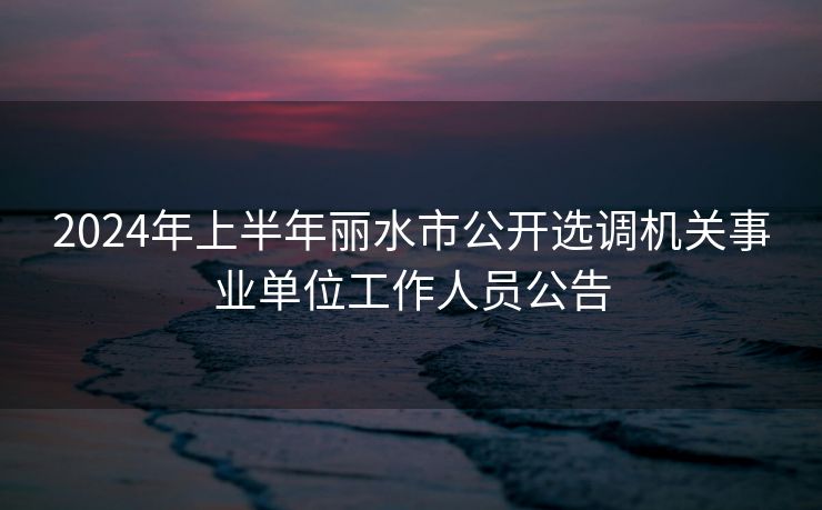 2024年上半年丽水市公开选调机关事业单位工作人员公告 2024年上半年丽水市公开选调机关事业单位工作人员公告