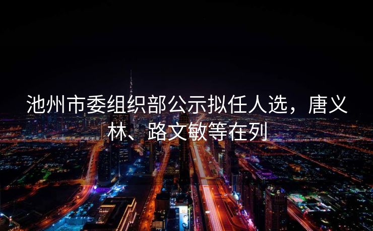 池州市委组织部公示拟任人选,唐义林、路文敏等在列 池州市委组织部公示拟任人选,唐义林、路文敏等在列