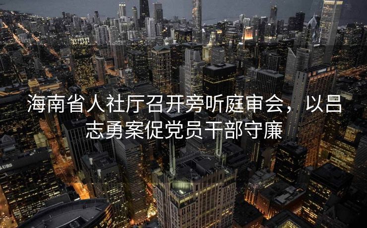海南省人社厅召开旁听庭审会,以吕志勇案促党员干部守廉 海南省人社厅召开旁听庭审会,以吕志勇案促党员干部守廉