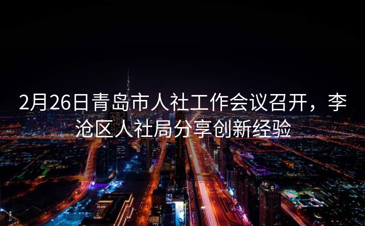 2月26日青岛市人社工作会议召开,李沧区人社局分享创新经验 2月26日青岛市人社工作会议召开,李沧区人社局分享创新经验