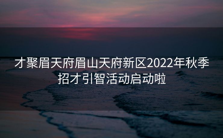 才聚眉天府眉山天府新区2022年秋季招才引智活动启动啦 才聚眉天府眉山天府新区2022年秋季招才引智活动启动啦