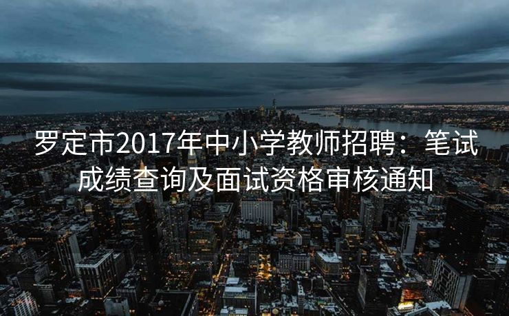 罗定市2017年中小学教师招聘:笔试成绩查询及面试资格审核通知 罗定市2017年中小学教师招聘:笔试成绩查询及面试资格审核通知