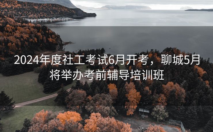 2024年度社工考试6月开考,聊城5月将举办考前辅导培训班 2024年度社工考试6月开考,聊城5月将举办考前辅导培训班