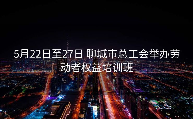 5月22日至27日 聊城市总工会举办劳动者权益培训班 5月22日至27日 聊城市总工会举办劳动者权益培训班