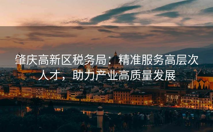 肇庆高新区税务局:精准服务高层次人才,助力产业高质量发展 肇庆高新区税务局:精准服务高层次人才,助力产业高质量发展