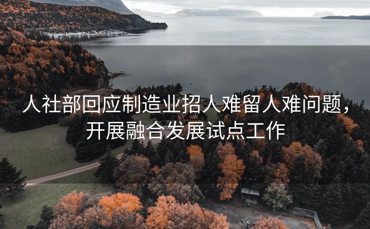 人社部回应制造业招人难留人难问题,开展融合发展试点工作 人社部回应制造业招人难留人难问题,开展融合发展试点工作