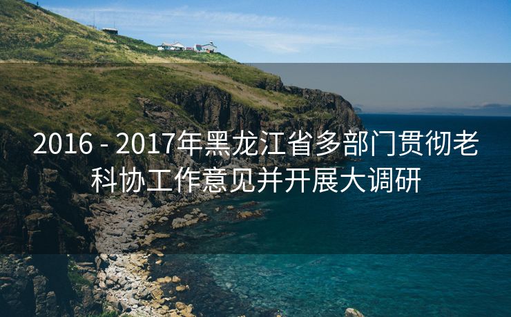 2016 - 2017年黑龙江省多部门贯彻老科协工作意见并开展大调研 2016 - 2017年黑龙江省多部门贯彻老科协工作意见并开展大调研