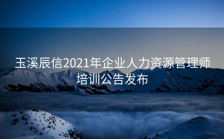 玉溪辰信2021年企业人力资源管理师培训公告发布 玉溪辰信2021年企业人力资源管理师培训公告发布