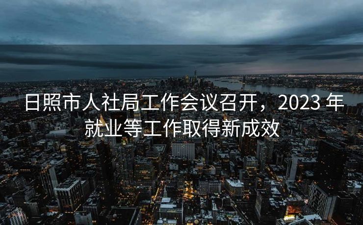 日照市人社局工作会议召开,2023 年就业等工作取得新成效 日照市人社局工作会议召开,2023 年就业等工作取得新成效