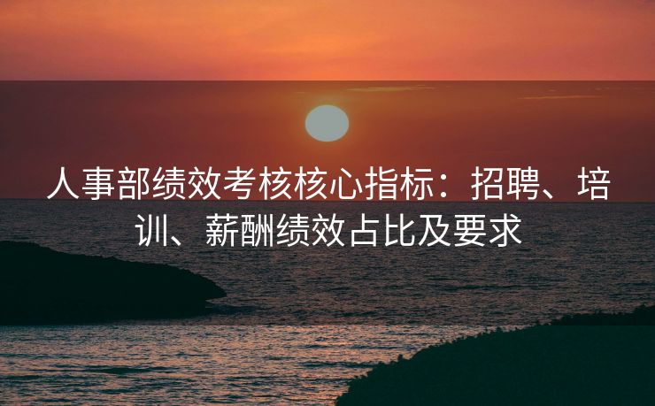 人事部绩效考核核心指标:招聘、培训、薪酬绩效占比及要求 人事部绩效考核核心指标:招聘、培训、薪酬绩效占比及要求