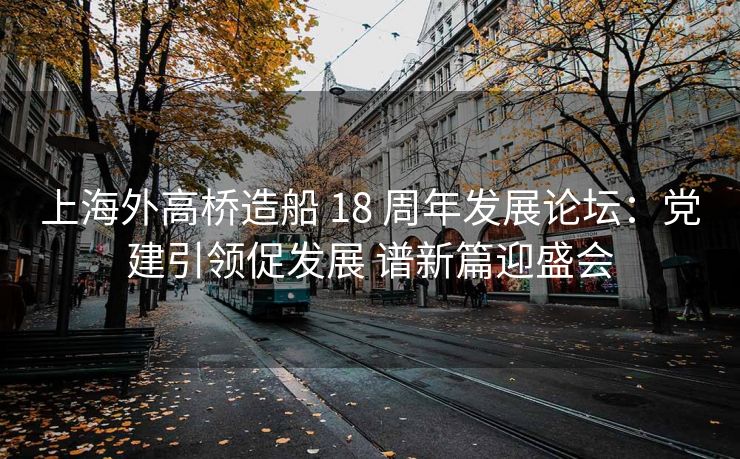 上海外高桥造船 18 周年发展论坛:党建引领促发展 谱新篇迎盛会 上海外高桥造船 18 周年发展论坛:党建引领促发展 谱新篇迎盛会