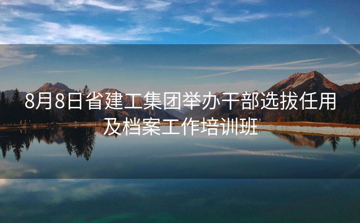 8月8日省建工集团举办干部选拔任用及档案工作培训班 8月8日省建工集团举办干部选拔任用及档案工作培训班
