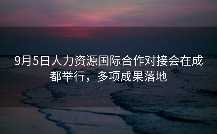 9月5日人力资源国际合作对接会在成都举行,多项成果落地 9月5日人力资源国际合作对接会在成都举行,多项成果落地