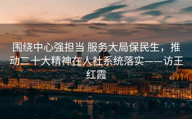 围绕中心强担当 服务大局保民生,推动二十大精神在人社系统落实——访王红霞 围绕中心强担当 服务大局保民生,推动二十大精神在人社系统落实——访王红霞