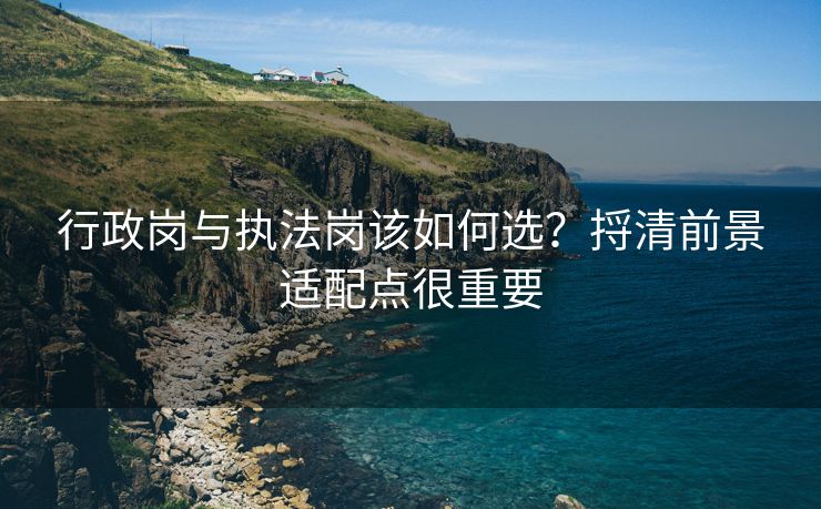 行政岗与执法岗该如何选?捋清前景适配点很重要 行政岗与执法岗该如何选?捋清前景适配点很重要