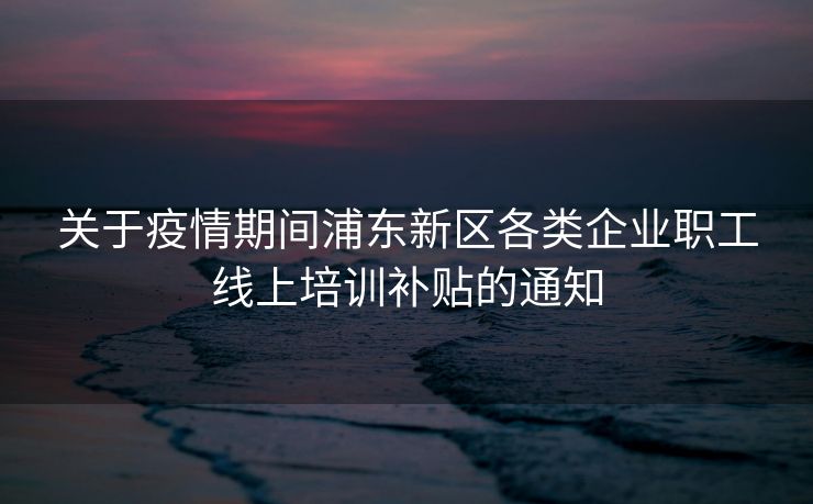 关于疫情期间浦东新区各类企业职工线上培训补贴的通知 关于疫情期间浦东新区各类企业职工线上培训补贴的通知