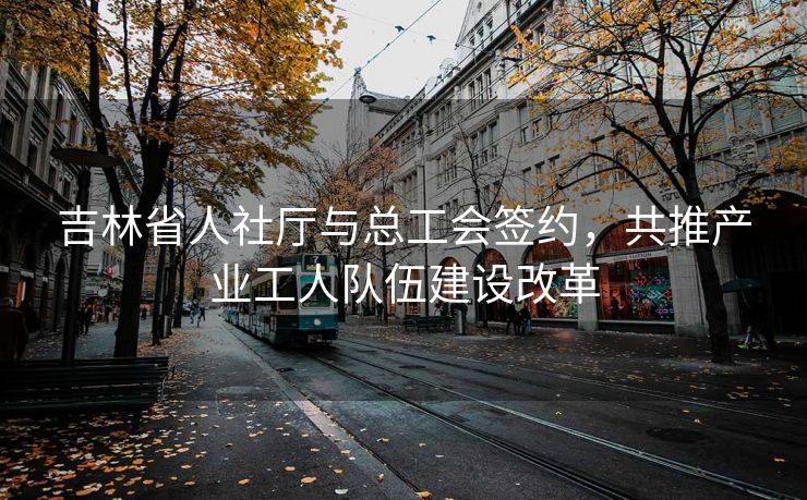 吉林省人社厅与总工会签约,共推产业工人队伍建设改革 吉林省人社厅与总工会签约,共推产业工人队伍建设改革