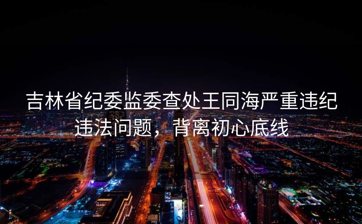 吉林省纪委监委查处王同海严重违纪违法问题,背离初心底线 吉林省纪委监委查处王同海严重违纪违法问题,背离初心底线