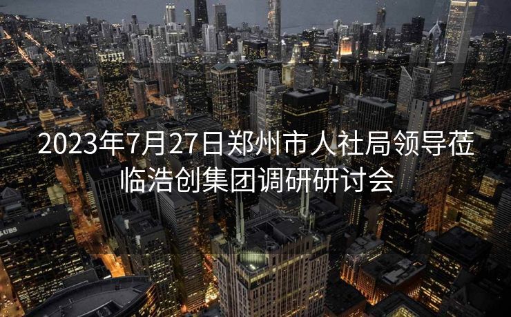 2023年7月27日郑州市人社局领导莅临浩创集团调研研讨会 2023年7月27日郑州市人社局领导莅临浩创集团调研研讨会