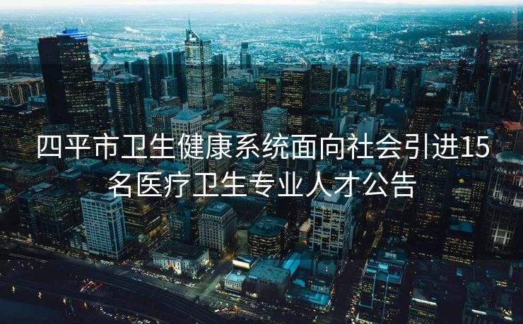 四平市卫生健康系统面向社会引进15名医疗卫生专业人才公告 四平市卫生健康系统面向社会引进15名医疗卫生专业人才公告