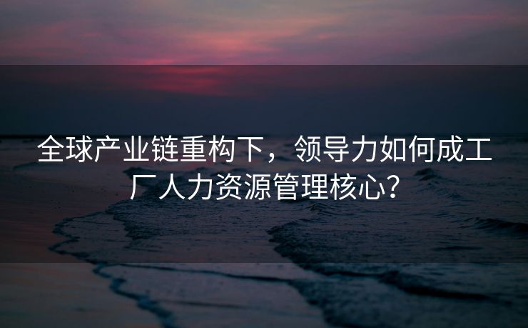 全球产业链重构下,领导力如何成工厂人力资源管理核心? 全球产业链重构下,领导力如何成工厂人力资源管理核心?