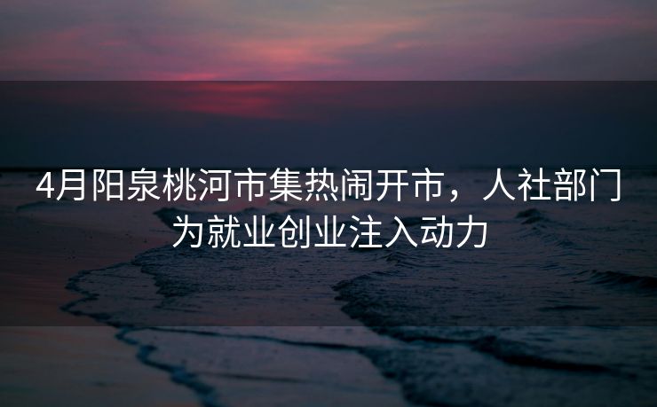 4月阳泉桃河市集热闹开市,人社部门为就业创业注入动力 4月阳泉桃河市集热闹开市,人社部门为就业创业注入动力