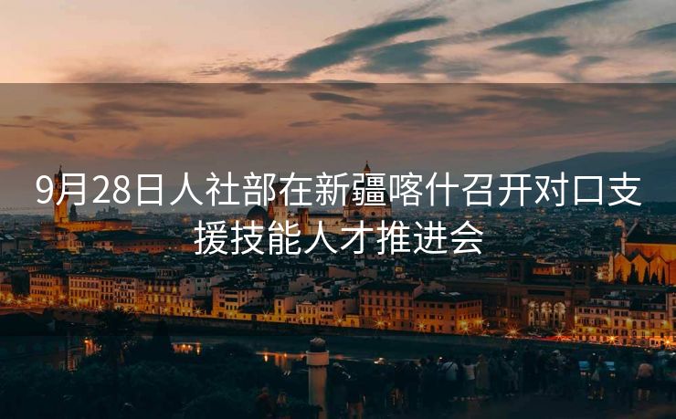 9月28日人社部在新疆喀什召开对口支援技能人才推进会 9月28日人社部在新疆喀什召开对口支援技能人才推进会