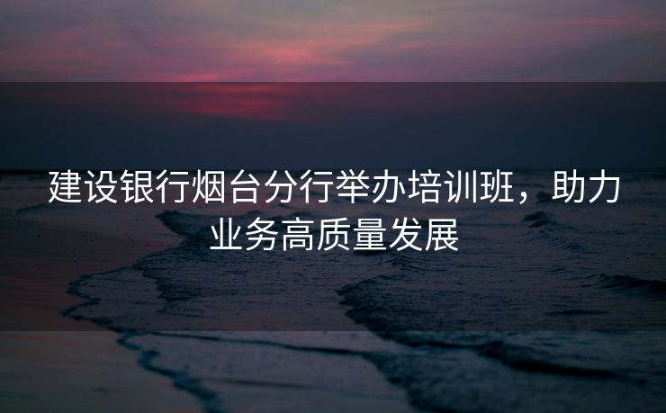建设银行烟台分行举办培训班,助力业务高质量发展 建设银行烟台分行举办培训班,助力业务高质量发展