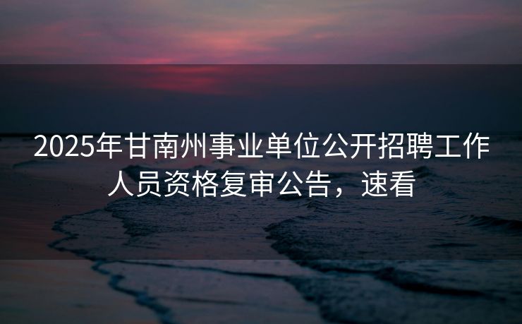 2025年甘南州事业单位公开招聘工作人员资格复审公告,速看 2025年甘南州事业单位公开招聘工作人员资格复审公告,速看