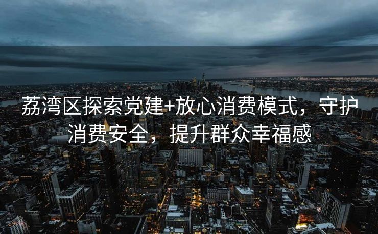 荔湾区探索党建+放心消费模式,守护消费安全,提升群众幸福感 荔湾区探索党建+放心消费模式,守护消费安全,提升群众幸福感
